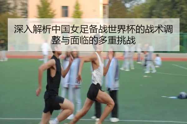 深入解析中国女足备战世界杯的战术调整与面临的多重挑战